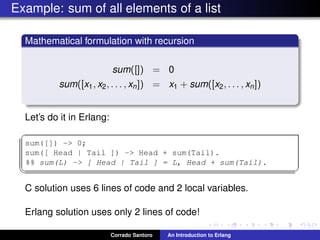 Example: sum of all elements of a list
Mathematical formulation with recursion
sum([]) = 0
sum([x1, x2, . . . , xn]) = x1 + sum([x2, . . . , xn])
Let’s do it in Erlang:
✞
sum([]) -> 0;
sum([ Head | Tail ]) -> Head + sum(Tail).
%% sum(L) -> [ Head | Tail ] = L, Head + sum(Tail).
✡✝ ✆
C solution uses 6 lines of code and 2 local variables.
Erlang solution uses only 2 lines of code!
Corrado Santoro An Introduction to Erlang
 