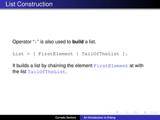 List Construction
Operator “|” is also used to build a list.
List = [ FirstElement | TailOfTheList ].
It builds a list by chaining the element FirstElement at with
the list TailOfTheList.
Corrado Santoro An Introduction to Erlang
 