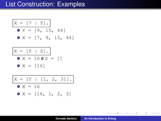 List Construction: Examples
X = [7 | Y].
Y = [9, 15, 44]
X = [7, 9, 15, 44]
X = [Y | Z].
X = 16 e Z = []
X = [16]
X = [Y | [1, 2, 3]].
X = 16
X = [16, 1, 2, 3]
Corrado Santoro An Introduction to Erlang
 
