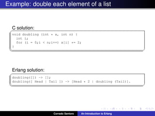 Example: double each element of a list
C solution:✞
void doubling (int * x, int n) {
int i;
for (i = 0;i < n;i++) x[i] *= 2;
}
✡✝ ✆
Erlang solution:
✞
doubling([]) -> [];
doubling([ Head | Tail ]) -> [Head * 2 | doubling (Tail)].
✡✝ ✆
Corrado Santoro An Introduction to Erlang
 