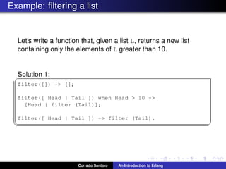 Example: ﬁltering a list
Let’s write a function that, given a list L, returns a new list
containing only the elements of L greater than 10.
Solution 1:✞
filter([]) -> [];
filter([ Head | Tail ]) when Head > 10 ->
[Head | filter (Tail)];
filter([ Head | Tail ]) -> filter (Tail).
✡✝ ✆
Corrado Santoro An Introduction to Erlang
 