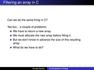 Filtering an array in C
Can we do the same thing in C?
Yes but... a couple of problems:
We have to return a new array.
We must allocate the new array before ﬁlling it.
But we don’t know in advance the size of this resulting
array.
What do we have to do?
Corrado Santoro An Introduction to Erlang
 