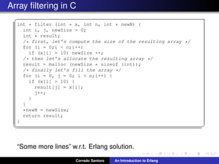 Array ﬁltering in C
✞
int * filter (int * x, int n, int * newN) {
int i, j, newSize = 0;
int * result;
/* first, let’s compute the size of the resulting array */
for (i = 0;i < n;i++)
if (x[i] > 10) newSize ++;
/* then let’s allocate the resulting array */
result = malloc (newSize * sizeof (int));
/* finally let’s fill the array */
for (i = 0, j = 0; i < n;i++) {
if (x[i] > 10) {
result[j] = x[i];
j++;
}
}
*newN = newSize;
return result;
}
✡✝ ✆
“Some more lines” w.r.t. Erlang solution.
Corrado Santoro An Introduction to Erlang
 