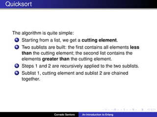 Quicksort
The algorithm is quite simple:
1 Starting from a list, we get a cutting element.
2 Two sublists are built: the ﬁrst contains all elements less
than the cutting element; the second list contains the
elements greater than the cutting element.
3 Steps 1 and 2 are recursively applied to the two sublists.
4 Sublist 1, cutting element and sublist 2 are chained
together.
Corrado Santoro An Introduction to Erlang
 