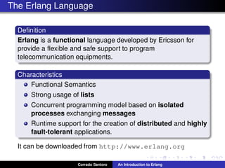 The Erlang Language
Deﬁnition
Erlang is a functional language developed by Ericsson for
provide a ﬂexible and safe support to program
telecommunication equipments.
Characteristics
Functional Semantics
Strong usage of lists
Concurrent programming model based on isolated
processes exchanging messages
Runtime support for the creation of distributed and highly
fault-tolerant applications.
It can be downloaded from http://www.erlang.org
Corrado Santoro An Introduction to Erlang
 