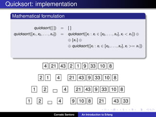 Quicksort: implementation
Mathematical formulation
quicksort([ ]) = [ ]
quicksort([x1, x2, . . . , xn]) = quicksort([xi : xi ∈ [x2, . . . , xn], xi < x1]) ⊕
⊕ [x1] ⊕
⊕ quicksort([xi : xi ∈ [x2, . . . , xn], xi >= x1])
4 21 43 2 1 9 33 10 8
2 1 4 21 43 9 33 10 8
1 2 4 21 43 9 33 10 8
1 2 4 9 10 8 21 43 33
Corrado Santoro An Introduction to Erlang
 