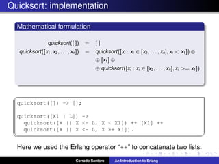 Quicksort: implementation
Mathematical formulation
quicksort([ ]) = [ ]
quicksort([x1, x2, . . . , xn]) = quicksort([xi : xi ∈ [x2, . . . , xn], xi < x1]) ⊕
⊕ [x1] ⊕
⊕ quicksort([xi : xi ∈ [x2, . . . , xn], xi >= x1])
✞
quicksort([]) -> [];
quicksort([X1 | L]) ->
quicksort([X || X <- L, X < X1]) ++ [X1] ++
quicksort([X || X <- L, X >= X1]).
✡✝ ✆
Here we used the Erlang operator “++” to concatenate two lists.
Corrado Santoro An Introduction to Erlang
 