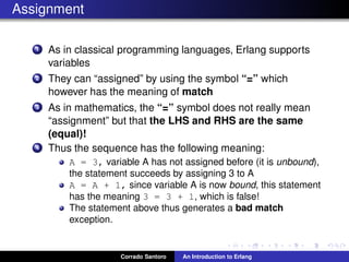 Assignment
1 As in classical programming languages, Erlang supports
variables
2 They can “assigned” by using the symbol “=” which
however has the meaning of match
3 As in mathematics, the “=” symbol does not really mean
“assignment” but that the LHS and RHS are the same
(equal)!
4 Thus the sequence has the following meaning:
A = 3, variable A has not assigned before (it is unbound),
the statement succeeds by assigning 3 to A
A = A + 1, since variable A is now bound, this statement
has the meaning 3 = 3 + 1, which is false!
The statement above thus generates a bad match
exception.
Corrado Santoro An Introduction to Erlang
 