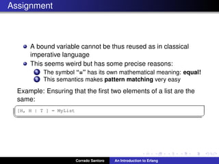 Assignment
A bound variable cannot be thus reused as in classical
imperative language
This seems weird but has some precise reasons:
1 The symbol “=” has its own mathematical meaning: equal!
2 This semantics makes pattern matching very easy
Example: Ensuring that the ﬁrst two elements of a list are the
same:
✞
[H, H | T ] = MyList
✡✝ ✆
Corrado Santoro An Introduction to Erlang
 