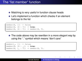 The “list member” function
Matching is very useful in function clause heads
Let’s implement a function which checks if an element
belongs to the list
✞
member(X, []) -> false;
member(X, [X | T]) -> true;
member(X, [H | T]) -> member(X, T).
✡✝ ✆
The code above may be rewritten in a more elegant way by
using the “ ” symbol which means “don’t care”
✞
member(_, []) -> false;
member(X, [X | _]) -> true;
member(X, [_ | T]) -> member(X, T).
✡✝ ✆
Corrado Santoro An Introduction to Erlang
 