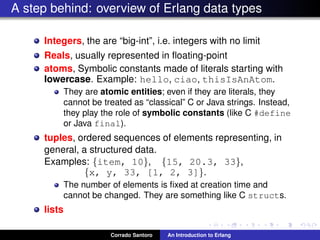 A step behind: overview of Erlang data types
Integers, the are “big-int”, i.e. integers with no limit
Reals, usually represented in ﬂoating-point
atoms, Symbolic constants made of literals starting with
lowercase. Example: hello, ciao, thisIsAnAtom.
They are atomic entities; even if they are literals, they
cannot be treated as “classical” C or Java strings. Instead,
they play the role of symbolic constants (like C #define
or Java final).
tuples, ordered sequences of elements representing, in
general, a structured data.
Examples: {item, 10}, {15, 20.3, 33},
{x, y, 33, [1, 2, 3]}.
The number of elements is ﬁxed at creation time and
cannot be changed. They are something like C structs.
lists
Corrado Santoro An Introduction to Erlang
 
