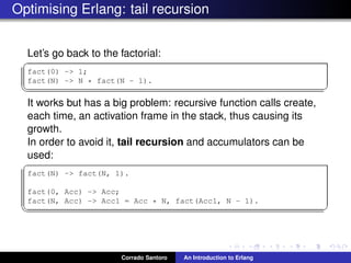 Optimising Erlang: tail recursion
Let’s go back to the factorial:
✞
fact(0) -> 1;
fact(N) -> N * fact(N - 1).
✡✝ ✆
It works but has a big problem: recursive function calls create,
each time, an activation frame in the stack, thus causing its
growth.
In order to avoid it, tail recursion and accumulators can be
used:
✞
fact(N) -> fact(N, 1).
fact(0, Acc) -> Acc;
fact(N, Acc) -> Acc1 = Acc * N, fact(N - 1, Acc1).
✡✝ ✆
Corrado Santoro An Introduction to Erlang
 