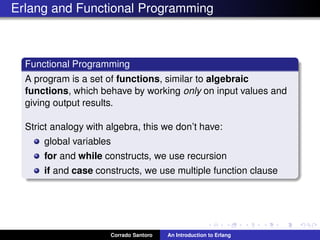 Erlang and Functional Programming
Functional Programming
A program is a set of functions, similar to algebraic
functions, which behave by working only on input values and
giving output results.
Strict analogy with algebra, this we don’t have:
global variables
for and while constructs, we use recursion
if and case constructs, we use multiple function clause
Corrado Santoro An Introduction to Erlang
 