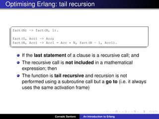 Optimising Erlang: tail recursion
✞
fact(N) -> fact(N, 1).
fact(0, Acc) -> Acc;
fact(N, Acc) -> Acc1 = Acc * N, fact(N - 1, Acc1).
✡✝ ✆
If the last statement of a clause is a recursive call; and
The recursive call is not included in a mathematical
expression; then
The function is tail recursive and recursion is not
performed using a subroutine call but a go to (i.e. it always
uses the same activation frame)
Corrado Santoro An Introduction to Erlang
 