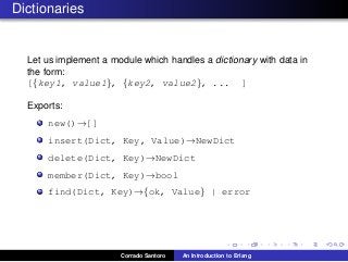 Dictionaries
Let us implement a module which handles a dictionary with data in
the form:
[{key1, value1}, {key2, value2}, ... ]
Exports:
new()→[]
insert(Dict, Key, Value)→NewDict
delete(Dict, Key)→NewDict
member(Dict, Key)→bool
find(Dict, Key)→{ok, Value} | error
Corrado Santoro An Introduction to Erlang
 
