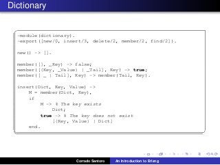 Dictionary
✞
-module(dictionary).
-export([new/0, insert/3, delete/2, member/2, find/2]).
new() -> [].
member([], _Key) -> false;
member([{Key, _Value} | _Tail], Key) -> true;
member([ _ | Tail], Key) -> member(Tail, Key).
insert(Dict, Key, Value) ->
M = member(Dict, Key),
if
M -> % The key exists
Dict;
true -> % The key does not exist
[{Key, Value} | Dict]
end.
✡✝ ✆
Corrado Santoro An Introduction to Erlang
 