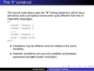 The “if” construct
The source code above uses the “if” erlang statement, which has a
semantics and a syntactical construction quite different than that of
imperative languages:
if
cond1− >expr1 ;
cond2− >expr2 ;
....
condn− >exprn ;
true− >expr true
end
Conditions may be different and not related to the same
variables;
However conditions can use only variables and boolean
expression but not function invocation;
Corrado Santoro An Introduction to Erlang
 