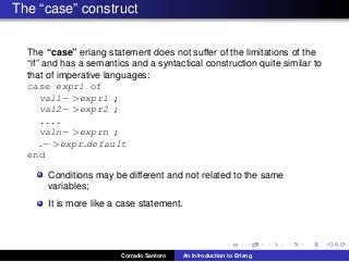 The “case” construct
The “case” erlang statement does not suffer of the limitations of the
“if” and has a semantics and a syntactical construction quite similar to
that of imperative languages:
case expr1 of
val1− >expr1 ;
val2− >expr2 ;
....
valn− >exprn ;
− >expr default
end
Conditions may be different and not related to the same
variables;
It is more like a case statement.
Corrado Santoro An Introduction to Erlang
 