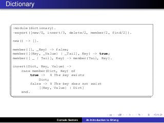 Dictionary
✞
-module(dictionary).
-export([new/0, insert/3, delete/2, member/2, find/2]).
new() -> [].
member([], _Key) -> false;
member([{Key, _Value} | _Tail], Key) -> true;
member([ _ | Tail], Key) -> member(Tail, Key).
insert(Dict, Key, Value) ->
case member(Dict, Key) of
true -> % The key exists
Dict;
false -> % The key does not exist
[{Key, Value} | Dict]
end.
✡✝ ✆
Corrado Santoro An Introduction to Erlang
 