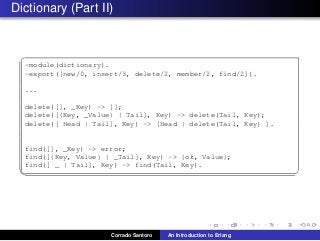 Dictionary (Part II)
✞
-module(dictionary).
-export([new/0, insert/3, delete/2, member/2, find/2]).
...
delete([], _Key) -> [];
delete([{Key, _Value} | Tail], Key) -> delete(Tail, Key);
delete([ Head | Tail], Key) -> [Head | delete(Tail, Key) ].
find([], _Key) -> error;
find([{Key, Value} | _Tail], Key) -> {ok, Value};
find([ _ | Tail], Key) -> find(Tail, Key).
✡✝ ✆
Corrado Santoro An Introduction to Erlang
 