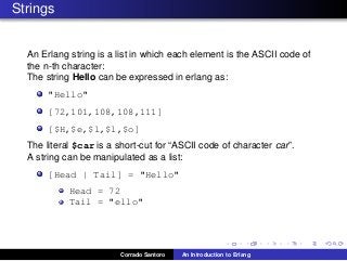 Strings
An Erlang string is a list in which each element is the ASCII code of
the n-th character:
The string Hello can be expressed in erlang as:
"Hello"
[72,101,108,108,111]
[$H,$e,$l,$l,$o]
The literal $car is a short-cut for “ASCII code of character car”.
A string can be manipulated as a list:
[Head | Tail] = "Hello"
Head = 72
Tail = "ello"
Corrado Santoro An Introduction to Erlang
 