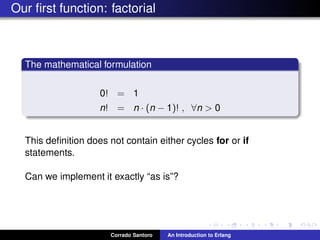 Our ﬁrst function: factorial
The mathematical formulation
0! = 1
n! = n · (n − 1)! , ∀n > 0
This deﬁnition does not contain either cycles for or if
statements.
Can we implement it exactly “as is”?
Corrado Santoro An Introduction to Erlang
 