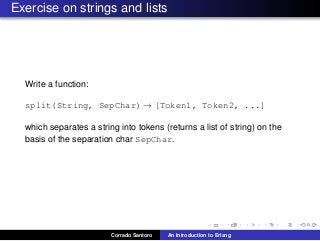 Exercise on strings and lists
Write a function:
split(String, SepChar) → [Token1, Token2, ...]
which separates a string into tokens (returns a list of string) on the
basis of the separation char SepChar.
Corrado Santoro An Introduction to Erlang
 