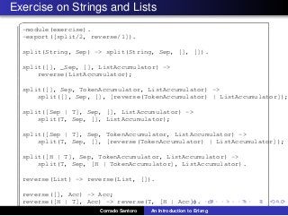 Exercise on Strings and Lists
✞
-module(exercise).
-export([split/2, reverse/1]).
split(String, Sep) -> split(String, Sep, [], []).
split([], _Sep, [], ListAccumulator) ->
reverse(ListAccumulator);
split([], Sep, TokenAccumulator, ListAccumulator) ->
split([], Sep, [], [reverse(TokenAccumulator) | ListAccumulator]);
split([Sep | T], Sep, [], ListAccumulator) ->
split(T, Sep, [], ListAccumulator);
split([Sep | T], Sep, TokenAccumulator, ListAccumulator) ->
split(T, Sep, [], [reverse(TokenAccumulator) | ListAccumulator]);
split([H | T], Sep, TokenAccumulator, ListAccumulator) ->
split(T, Sep, [H | TokenAccumulator], ListAccumulator).
reverse(List) -> reverse(List, []).
reverse([], Acc) -> Acc;
reverse([H | T], Acc) -> reverse(T, [H | Acc]).
✡✝ ✆Corrado Santoro An Introduction to Erlang
 