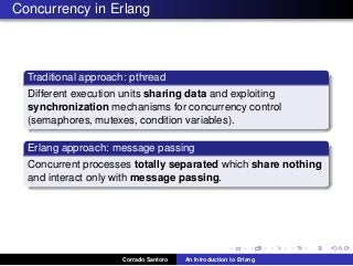 Concurrency in Erlang
Traditional approach: pthread
Different execution units sharing data and exploiting
synchronization mechanisms for concurrency control
(semaphores, mutexes, condition variables).
Erlang approach: message passing
Concurrent processes totally separated which share nothing
and interact only with message passing.
Corrado Santoro An Introduction to Erlang
 