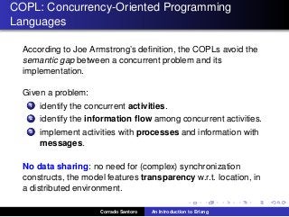 COPL: Concurrency-Oriented Programming
Languages
According to Joe Armstrong’s deﬁnition, the COPLs avoid the
semantic gap between a concurrent problem and its
implementation.
Given a problem:
1 identify the concurrent activities.
2 identify the information ﬂow among concurrent activities.
3 implement activities with processes and information with
messages.
No data sharing: no need for (complex) synchronization
constructs, the model features transparency w.r.t. location, in
a distributed environment.
Corrado Santoro An Introduction to Erlang
 