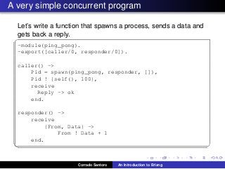 A very simple concurrent program
Let’s write a function that spawns a process, sends a data and
gets back a reply.
✞
-module(ping_pong).
-export([caller/0, responder/0]).
caller() ->
Pid = spawn(ping_pong, responder, []),
Pid ! {self(), 100},
receive
Reply -> ok
end.
responder() ->
receive
{From, Data} ->
From ! Data + 1
end.
✡✝ ✆
Corrado Santoro An Introduction to Erlang
 