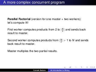 A more complex concurrent program
Parallel Factorial (version for one master + two workers):
let’s compute N!
First worker computes products from 2 to |N
2 | and sends back
result to master.
Second worker computes products from |N
2 | + 1 to N and sends
back result to master.
Master multiples the two partial results.
Corrado Santoro An Introduction to Erlang
 