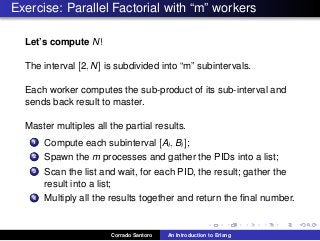 Exercise: Parallel Factorial with “m” workers
Let’s compute N!
The interval [2, N] is subdivided into “m” subintervals.
Each worker computes the sub-product of its sub-interval and
sends back result to master.
Master multiples all the partial results.
1 Compute each subinterval [Ai, Bi ];
2 Spawn the m processes and gather the PIDs into a list;
3 Scan the list and wait, for each PID, the result; gather the
result into a list;
4 Multiply all the results together and return the ﬁnal number.
Corrado Santoro An Introduction to Erlang
 