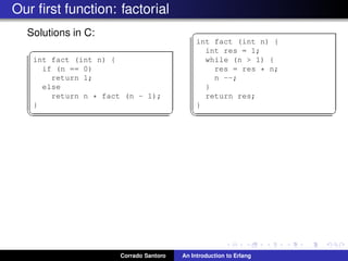 Our ﬁrst function: factorial
Solutions in C:
✞
int fact (int n) {
if (n == 0)
return 1;
else
return n * fact (n - 1);
}
✡✝ ✆
✞
int fact (int n) {
int res = 1;
while (n > 1) {
res = res * n;
n --;
}
return res;
}
✡✝ ✆
Corrado Santoro An Introduction to Erlang
 