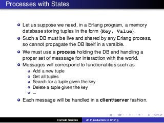 Processes with States
Let us suppose we need, in a Erlang program, a memory
database storing tuples in the form {Key, Value}.
Such a DB must be live and shared by any Erlang process,
so cannot propagate the DB itself in a varaible.
We must use a process holding the DB and handling a
proper set of messsage for interaction with the world.
Messages will correspond to functionalities such as:
Add a new tuple
Get all tuples
Search for a tuple given the key
Delete a tuple given the key
...
Each message will be handled in a client/server fashion.
Corrado Santoro An Introduction to Erlang
 