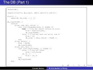 The DB (Part 1)
✞
-module(db).
-export([start/0, db_loop/1, add/3, getall/1, get/2]).
start() ->
spawn(db, db_loop, [ [] ]).
db_loop(TheDB) ->
receive
{From, add, Key, Value} ->
case lists:keymember(Key, 1, TheDB) of
true -> % the key exists returns an error
From ! duplicate_key,
db_loop(TheDB);
false -> % the key does not exist, add it
From ! ok,
db_loop( [ {Key, Value} | TheDB ])
end;
{From, getall} ->
From ! TheDB,
db_loop(TheDB);
{From, get, Key} ->
case lists:keyfind(Key, 1, TheDB) of
false -> % key not found
From ! not_found;
{K, V} ->
From ! {K, V}
end,
db_loop(TheDB)
end.
...
✡✝ ✆
Corrado Santoro An Introduction to Erlang
 