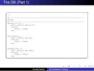 The DB (Part 1)
✞
...
%% -------------------------------------------------------------------------------
%% API
%% -------------------------------------------------------------------------------
add(Pid, K, V) ->
Pid ! {self(), add, K, V},
receive
Reply -> Reply
end.
getall(Pid) ->
Pid ! {self(), getall},
receive
Reply -> Reply
end.
get(Pid, Key) ->
Pid ! {self(), get, Key},
receive
Reply -> Reply
end.
✡✝ ✆
Corrado Santoro An Introduction to Erlang
 