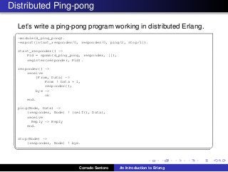 Distributed Ping-pong
Let’s write a ping-pong program working in distributed Erlang.
✞
-module(d_ping_pong).
-export([start_responder/0, responder/0, ping/2, stop/1]).
start_responder() ->
Pid = spawn(d_ping_pong, responder, []),
register(responder, Pid).
responder() ->
receive
{From, Data} ->
From ! Data + 1,
responder();
bye ->
ok
end.
ping(Node, Data) ->
{responder, Node} ! {self(), Data},
receive
Reply -> Reply
end.
stop(Node) ->
{responder, Node} ! bye.
✡✝ ✆
Corrado Santoro An Introduction to Erlang
 