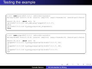 Testing the example
✞
$ erl -name pluto@127.0.0.1 -setcookie mycookie
Erlang R16B03 (erts-5.10.4) [source] [smp:4:4] [async-threads:10] [kernel-poll:false]
Eshell V5.10.4 (abort with ˆG)
(pluto@127.0.0.1)1> net_adm:ping(’pippo@127.0.0.1’).
pong
(pluto@127.0.0.1)2> d_ping_pong:start_responder().
true
✡✝ ✆
✞
$ erl -name pippo@127.0.0.1 -setcookie mycookie
Erlang R16B03 (erts-5.10.4) [source] [smp:4:4] [async-threads:10] [kernel-poll:false]
Eshell V5.10.4 (abort with ˆG)
(pippo@127.0.0.1)1> d_ping_pong:ping(’pluto@127.0.0.1’, 10).
11
(pippo@127.0.0.1)2> d_ping_pong:ping(’pluto@127.0.0.1’, 44).
45
(pippo@127.0.0.1)3> d_ping_pong:stop(’pluto@127.0.0.1’).
bye
✡✝ ✆
Corrado Santoro An Introduction to Erlang
 