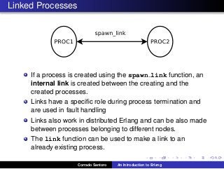Linked Processes
If a process is created using the spawn link function, an
internal link is created between the creating and the
created processes.
Links have a speciﬁc role during process termination and
are used in fault handling
Links also work in distributed Erlang and can be also made
between processes belonging to different nodes.
The link function can be used to make a link to an
already existing process.
Corrado Santoro An Introduction to Erlang
 