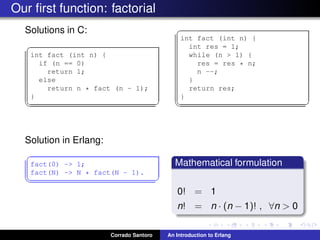 Our ﬁrst function: factorial
Solutions in C:
✞
int fact (int n) {
if (n == 0)
return 1;
else
return n * fact (n - 1);
}
✡✝ ✆
✞
int fact (int n) {
int res = 1;
while (n > 1) {
res = res * n;
n --;
}
return res;
}
✡✝ ✆
Solution in Erlang:
✞
fact(0) -> 1;
fact(N) -> N * fact(N - 1).
✡✝ ✆
Mathematical formulation
0! = 1
n! = n · (n − 1)! , ∀n > 0
Corrado Santoro An Introduction to Erlang
 