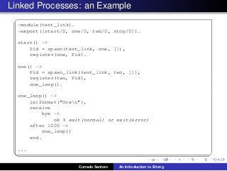 Linked Processes: an Example
✞
-module(test_link).
-export([start/0, one/0, two/0, stop/0]).
start() ->
Pid = spawn(test_link, one, []),
register(one, Pid).
one() ->
Pid = spawn_link(test_link, two, []),
register(two, Pid),
one_loop().
one_loop() ->
io:format("Onen"),
receive
bye ->
ok % exit(normal) or exit(error)
after 1000 ->
one_loop()
end.
...
✡✝ ✆
Corrado Santoro An Introduction to Erlang
 