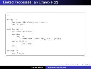 Linked Processes: an Example (2)
✞
...
two() ->
%process_flag(trap_exit,true),
two_loop().
two_loop() ->
io:format("Twon"),
receive
Msg ->
io:format("Received ˜pn", [Msg])
after 1000 ->
two_loop()
end.
stop() ->
one ! bye.
✡✝ ✆
Corrado Santoro An Introduction to Erlang
 