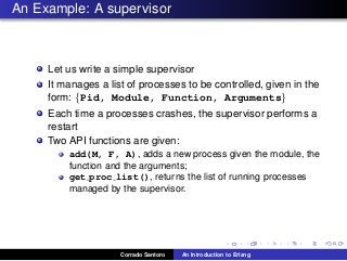 An Example: A supervisor
Let us write a simple supervisor
It manages a list of processes to be controlled, given in the
form: {Pid, Module, Function, Arguments}
Each time a processes crashes, the supervisor performs a
restart
Two API functions are given:
add(M, F, A), adds a new process given the module, the
function and the arguments;
get proc list(), returns the list of running processes
managed by the supervisor.
Corrado Santoro An Introduction to Erlang
 