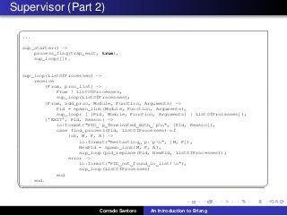 Supervisor (Part 2)
✞
...
sup_starter() ->
process_flag(trap_exit, true),
sup_loop([]).
sup_loop(ListOfProcesses) ->
receive
{From, proc_list} ->
From ! ListOfProcesses,
sup_loop(ListOfProcesses);
{From, add_proc, Module, Function, Arguments} ->
Pid = spawn_link(Module, Function, Arguments),
sup_loop( [ {Pid, Module, Function, Arguments} | ListOfProcesses]);
{’EXIT’, Pid, Reason} ->
io:format("PID ˜p Terminated with ˜pn", [Pid, Reason]),
case find_process(Pid, ListOfProcesses) of
{ok, M, F, A} ->
io:format("Restarting ˜p:˜pn", [M, F]),
NewPid = spawn_link(M, F, A),
sup_loop(pid_replace(Pid, NewPid, ListOfProcesses));
error ->
io:format("PID not found in list!n"),
sup_loop(ListOfProcesses)
end
end.
✡✝ ✆
Corrado Santoro An Introduction to Erlang
 