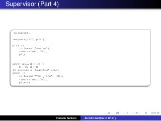 Supervisor (Part 4)
✞
-module(p).
-export([p1/0, p2/1]).
p1() ->
io:format("One!n"),
timer:sleep(1000),
p1().
p2(X) when X > 10 ->
B = 0, X / B;
%% provoke a ’badartih’ error
p2(X) ->
io:format("Two: ˜pn", [X]),
timer:sleep(1000),
p2(X+1).
✡✝ ✆
Corrado Santoro An Introduction to Erlang
 