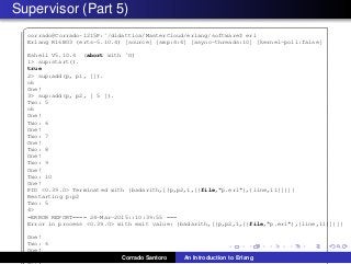 Supervisor (Part 5)
✞
corrado@Corrado-1215P:˜/didattica/MasterCloud/erlang/software$ erl
Erlang R16B03 (erts-5.10.4) [source] [smp:4:4] [async-threads:10] [kernel-poll:false]
Eshell V5.10.4 (abort with ˆG)
1> sup:start().
true
2> sup:add(p, p1, []).
ok
One!
3> sup:add(p, p2, [ 5 ]).
Two: 5
ok
One!
Two: 6
One!
Two: 7
One!
Two: 8
One!
Two: 9
One!
Two: 10
One!
PID <0.39.0> Terminated with {badarith,[{p,p2,1,[{file,"p.erl"},{line,11}]}]}
Restarting p:p2
Two: 5
4>
=ERROR REPORT==== 24-Mar-2015::10:39:55 ===
Error in process <0.39.0> with exit value: {badarith,[{p,p2,1,[{file,"p.erl"},{line,11}]}]}
One!
Two: 6
One!
Two: 7 Corrado Santoro An Introduction to Erlang
 