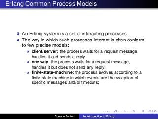 Erlang Common Process Models
An Erlang system is a set of interacting processes
The way in which such processes interact is often conform
to few precise models:
client/server: the process waits for a request message,
handles it and sends a reply;
one way: the process waits for a request message,
handles it but does not send any reply;
ﬁnite-state-machine: the process evolves according to a
ﬁnite-state machine in which events are the reception of
speciﬁc messages and/or timeouts;
Corrado Santoro An Introduction to Erlang
 