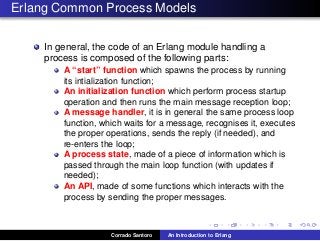 Erlang Common Process Models
In general, the code of an Erlang module handling a
process is composed of the following parts:
A “start” function which spawns the process by running
its intialization function;
An initialization function which perform process startup
operation and then runs the main message reception loop;
A message handler, it is in general the same process loop
function, which waits for a message, recognises it, executes
the proper operations, sends the reply (if needed), and
re-enters the loop;
A process state, made of a piece of information which is
passed through the main loop function (with updates if
needed);
An API, made of some functions which interacts with the
process by sending the proper messages.
Corrado Santoro An Introduction to Erlang
 