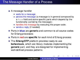 The Message Handler of a Process
A message handler
waits for a message;
parses the message (a message is in general composed by
a From ﬁeld and some speciﬁc parts which depend by the
functionality carried by the message);
handles the message by executing the proper code;
sends a reply (if needed)
Parts in blue are generic and common to all source codes
for Erlang processes
Parts in red are speciﬁc for each kind of Erlang process
The Erlang/OTP platform provides ready-to-use
behaviours, which are library modules implementing the
generic part, and they are designed for implementing
well-deﬁned process patterns
Corrado Santoro An Introduction to Erlang
 